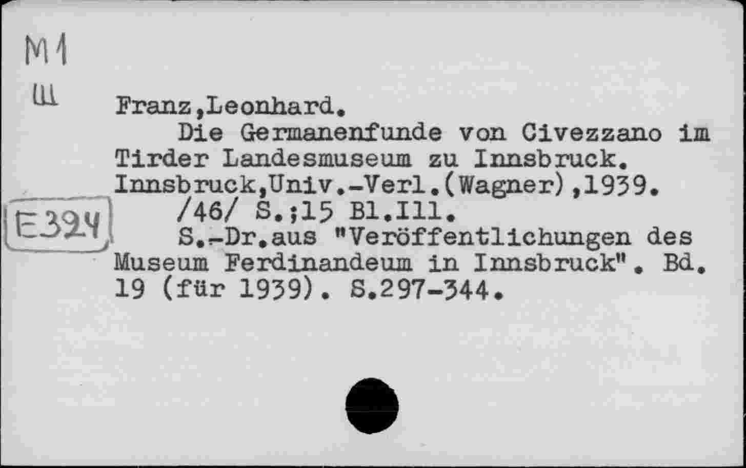 ﻿IM
1X1 Franz »Leonhard.
Die Germanenfunde von Civezzano im Tirder Landesmuseum zu Innsbruck. Innsb ruck,UniV.-Verl.(Wagne r),193 9.
taaul	/46/ S.J15 Bl.Ill.
\	S.r-Dr.aus "Veröffentlichungen des
Museum Ferdinandeum in Innsbruck". Bd. 19 (für 1939). S.297-344.